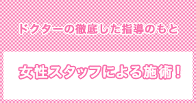 ドクターの徹底した指導のもと　女性スタッフによる施術